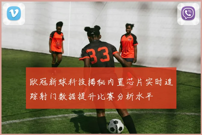 欧冠新球科技揭秘内置芯片实时追踪射门数据提升比赛分析水平