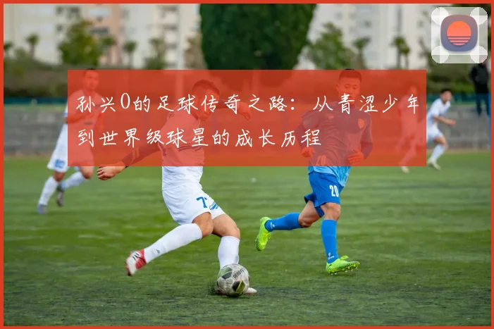孙兴O的足球传奇之路：从青涩少年到世界级球星的成长历程