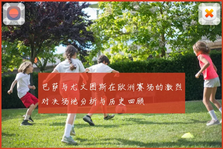 巴萨与尤文图斯在欧洲赛场的激烈对决场地分析与历史回顾