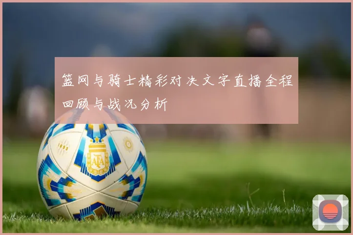篮网与骑士精彩对决文字直播全程回顾与战况分析