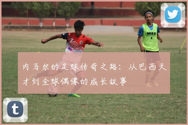 内马尔的足球传奇之路：从巴西天才到全球偶像的成长故事