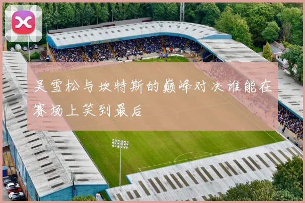 吴雪松与坎特斯的巅峰对决谁能在赛场上笑到最后